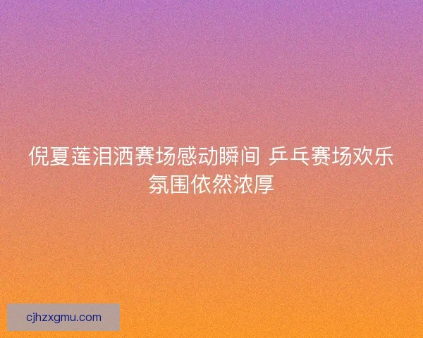 倪夏莲泪洒赛场感动瞬间 乒乓赛场欢乐氛围依然浓厚