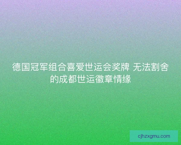 德国冠军组合喜爱世运会奖牌 无法割舍的成都世运徽章情缘