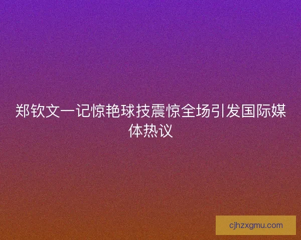 郑钦文一记惊艳球技震惊全场引发国际媒体热议