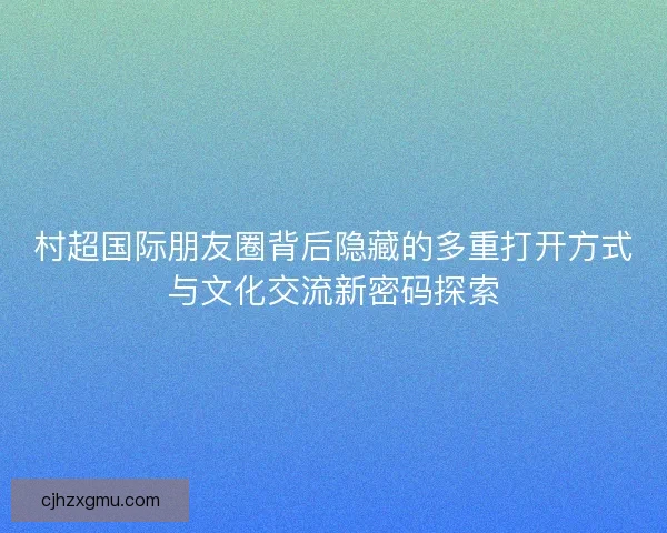 村超国际朋友圈背后隐藏的多重打开方式与文化交流新密码探索