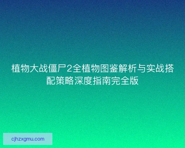 植物大战僵尸2全植物图鉴解析与实战搭配策略深度指南完全版