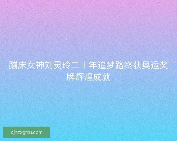 蹦床女神刘灵玲二十年追梦路终获奥运奖牌辉煌成就