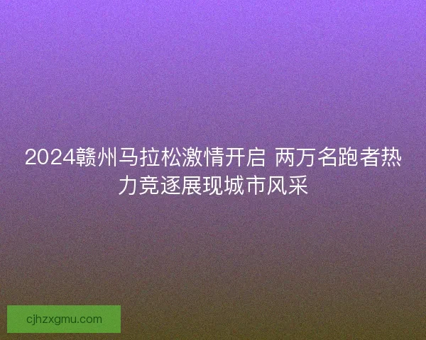 2024赣州马拉松激情开启 两万名跑者热力竞逐展现城市风采