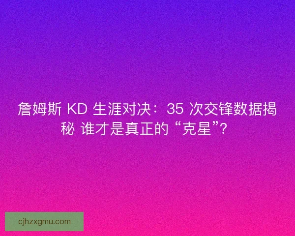 詹姆斯 KD 生涯对决：35 次交锋数据揭秘 谁才是真正的 “克星”？