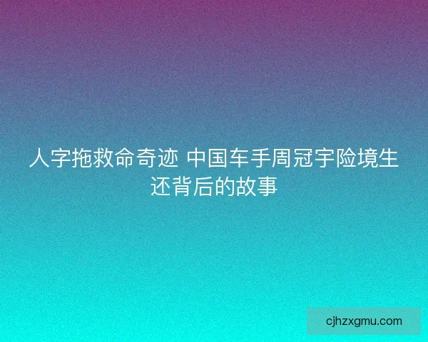 人字拖救命奇迹 中国车手周冠宇险境生还背后的故事