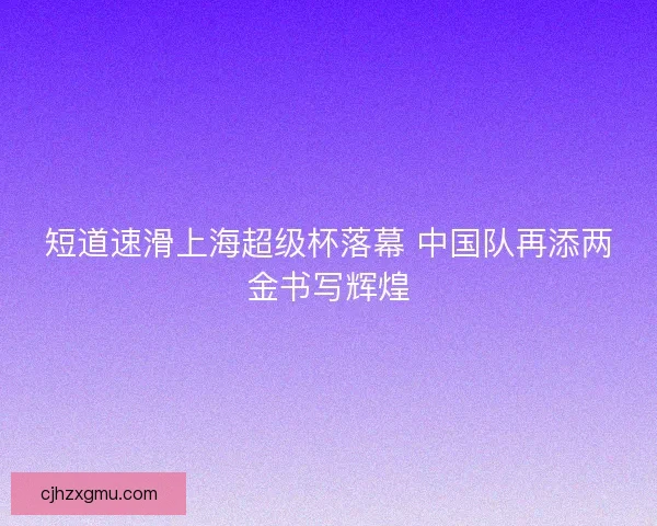短道速滑上海超级杯落幕 中国队再添两金书写辉煌