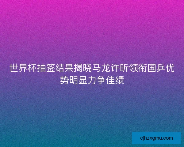 世界杯抽签结果揭晓马龙许昕领衔国乒优势明显力争佳绩