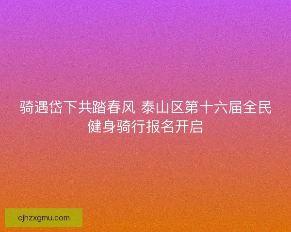 骑遇岱下共踏春风 泰山区第十六届全民健身骑行报名开启
