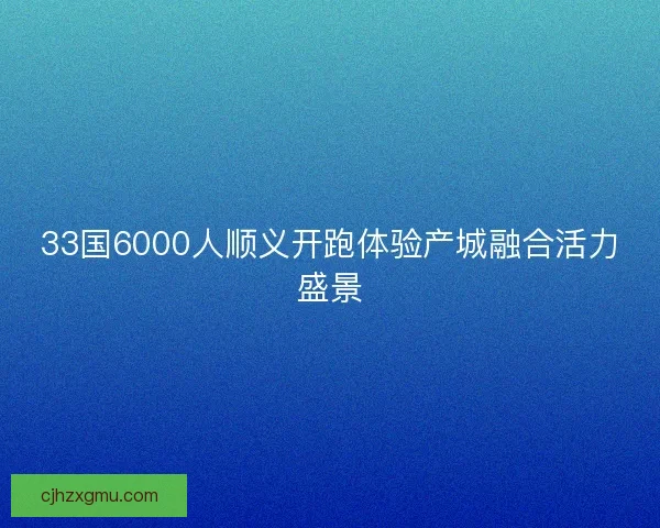 33国6000人顺义开跑体验产城融合活力盛景
