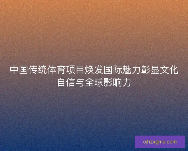 中国传统体育项目焕发国际魅力彰显文化自信与全球影响力