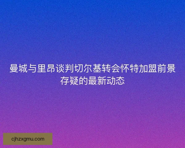 曼城与里昂谈判切尔基转会怀特加盟前景存疑的最新动态