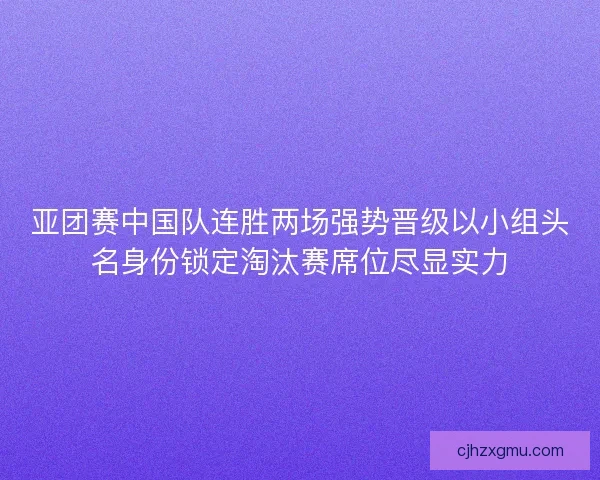 亚团赛中国队连胜两场强势晋级以小组头名身份锁定淘汰赛席位尽显实力